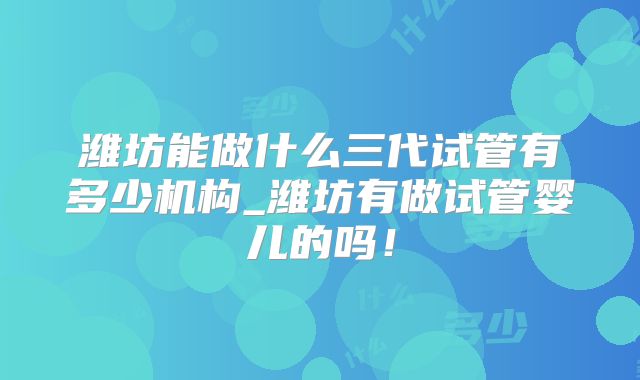 潍坊能做什么三代试管有多少机构_潍坊有做试管婴儿的吗！
