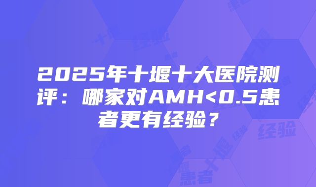 2025年十堰十大医院测评:哪家对AMH<0.5患者更有经验?