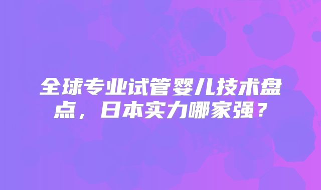 全球专业试管婴儿技术盘点，日本实力哪家强？