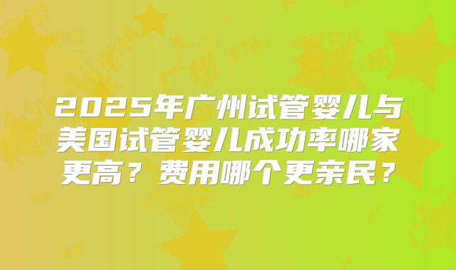 2025年广州试管婴儿与美国试管婴儿成功率哪家更高？费用哪个更亲民？