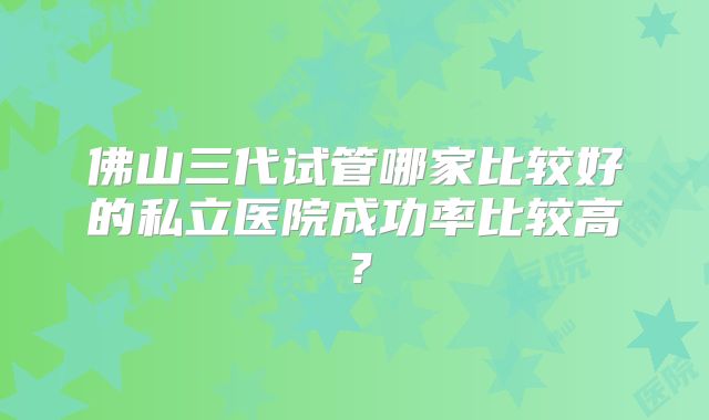 佛山三代试管哪家比较好的私立医院成功率比较高？