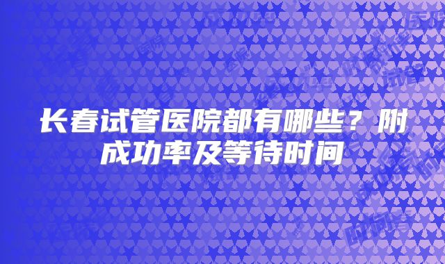长春试管医院都有哪些？附成功率及等待时间