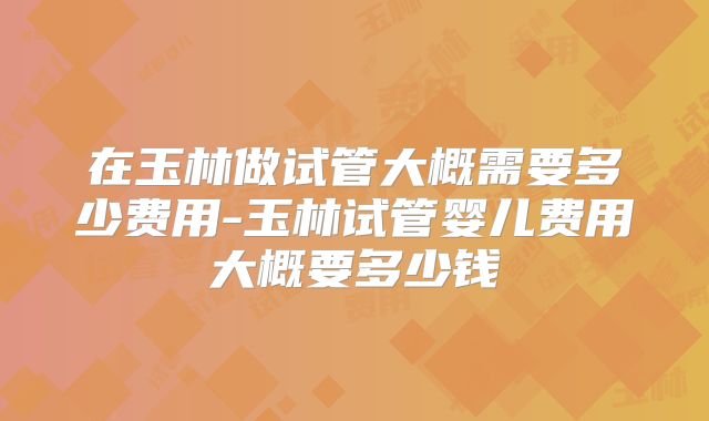 在玉林做试管大概需要多少费用-玉林试管婴儿费用大概要多少钱