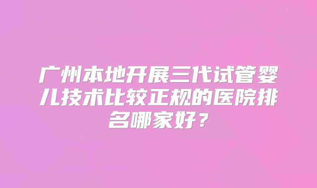 广州本地开展三代试管婴儿技术比较正规的医院排名哪家好？