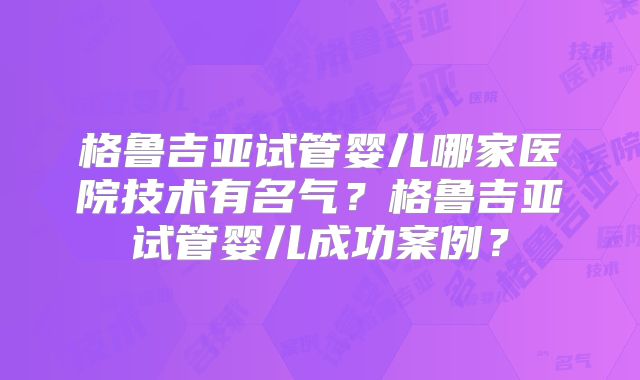 格鲁吉亚试管婴儿哪家医院技术有名气？格鲁吉亚试管婴儿成功案例？
