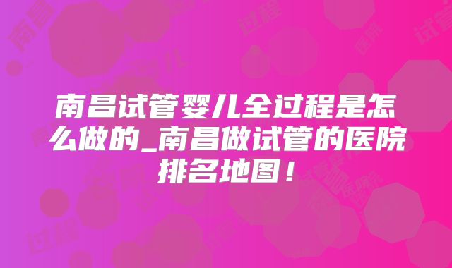 南昌试管婴儿全过程是怎么做的_南昌做试管的医院排名地图！