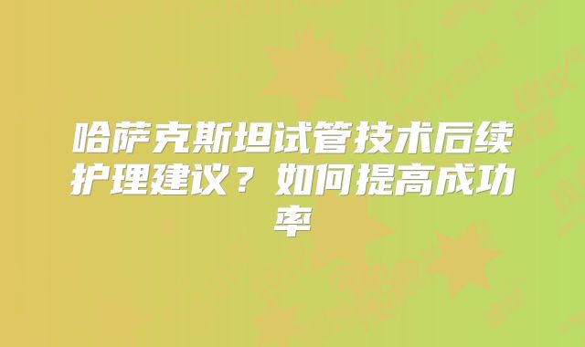 哈萨克斯坦试管技术后续护理建议？如何提高成功率