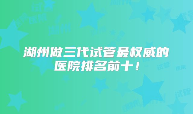 湖州做三代试管最权威的医院排名前十！