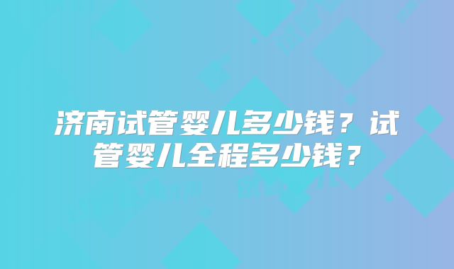 济南试管婴儿多少钱？试管婴儿全程多少钱？