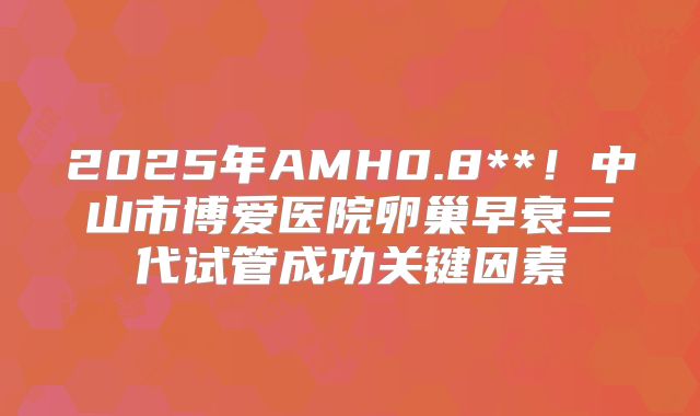 2025年AMH0.8**！中山市博爱医院卵巢早衰三代试管成功关键因素