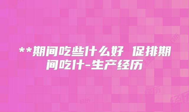 **期间吃些什么好 促排期间吃什-生产经历