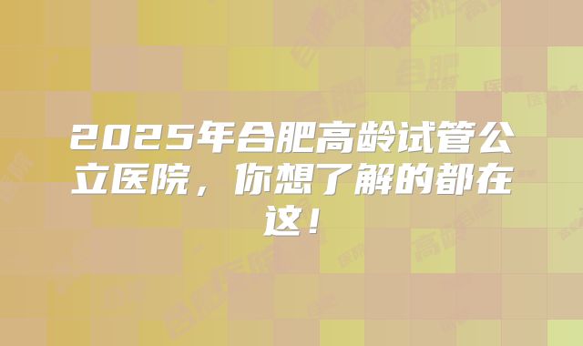 2025年合肥高龄试管公立医院，你想了解的都在这！