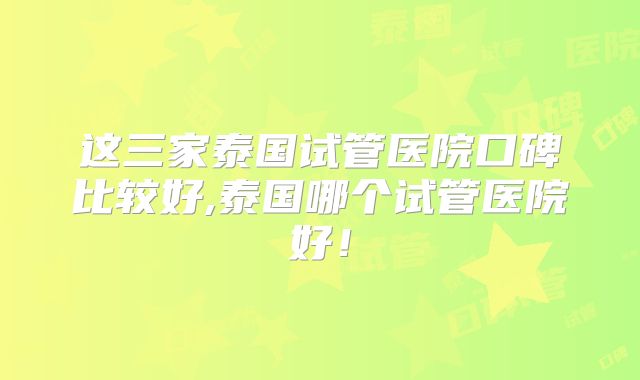 这三家泰国试管医院口碑比较好,泰国哪个试管医院好！