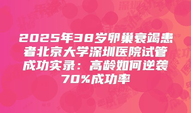 2025年38岁卵巢衰竭患者北京大学深圳医院试管成功实录:高龄如何逆袭70%成功率