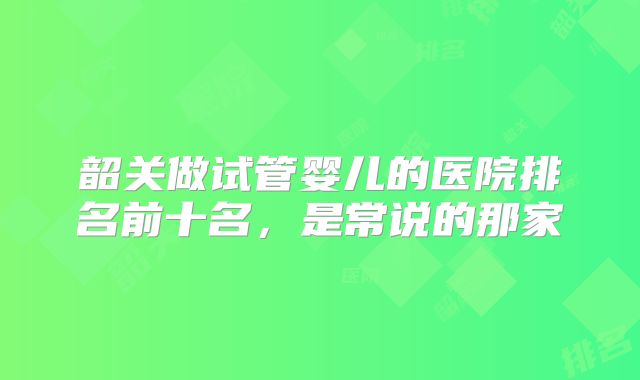韶关做试管婴儿的医院排名前十名，是常说的那家