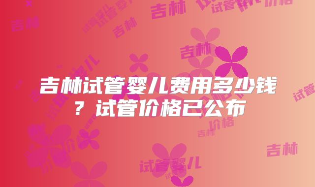 吉林试管婴儿费用多少钱?试管价格已公布