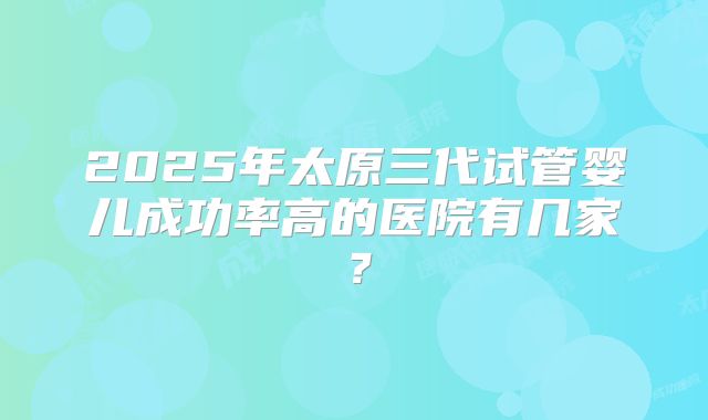 2025年太原三代试管婴儿成功率高的医院有几家?