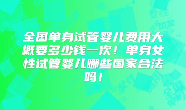 全国单身试管婴儿费用大概要多少钱一次!单身女性试管婴儿哪些国家合法吗!
