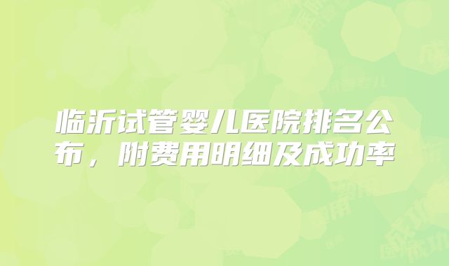 临沂试管婴儿医院排名公布，附费用明细及成功率
