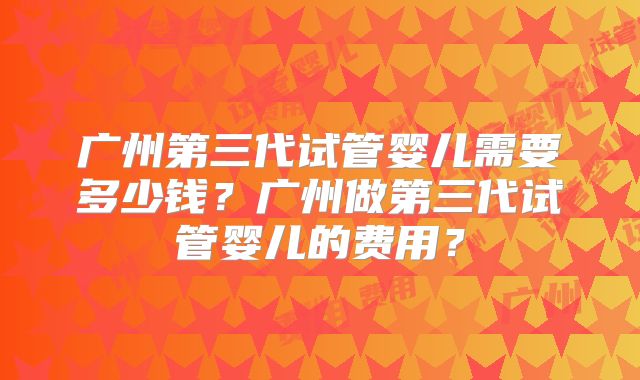 广州第三代试管婴儿需要多少钱？广州做第三代试管婴儿的费用？