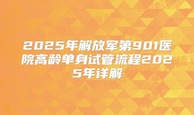 2025年解放军第901医院高龄单身试管流程2025年详解