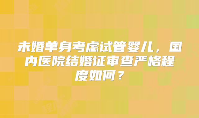 未婚单身考虑试管婴儿,国内医院结婚证审查严格程度如何?
