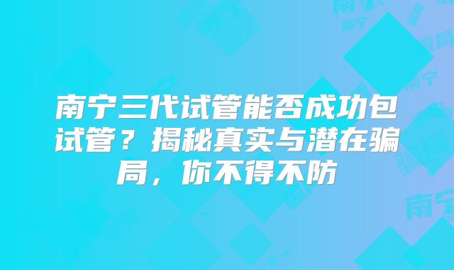 南宁三代试管能否成功包试管？揭秘真实与潜在骗局，你不得不防