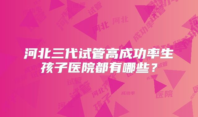 河北三代试管高成功率生孩子医院都有哪些？