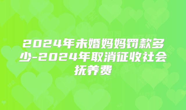 2024年未婚妈妈罚款多少-2024年取消征收社会抚养费