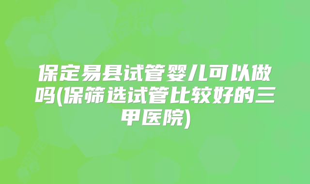 保定易县试管婴儿可以做吗(保筛选试管比较好的三甲医院)