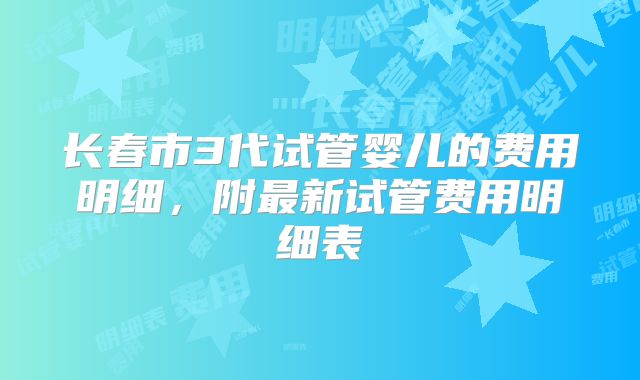 长春市3代试管婴儿的费用明细，附最新试管费用明细表