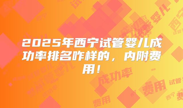 2025年西宁试管婴儿成功率排名咋样的,内附费用!