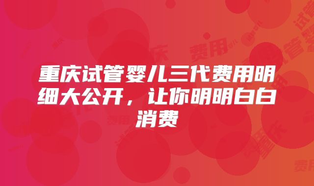 重庆试管婴儿三代费用明细大公开，让你明明白白消费