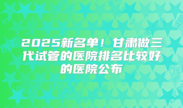 2025新名单！甘肃做三代试管的医院排名比较好的医院公布
