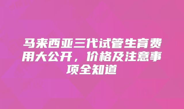 马来西亚三代试管生育费用大公开，价格及注意事项全知道