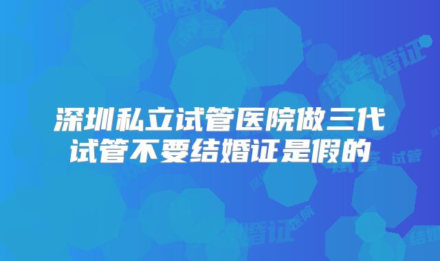深圳私立试管医院做三代试管不要结婚证是假的