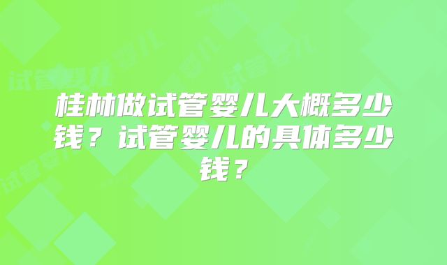 桂林做试管婴儿大概多少钱？试管婴儿的具体多少钱？