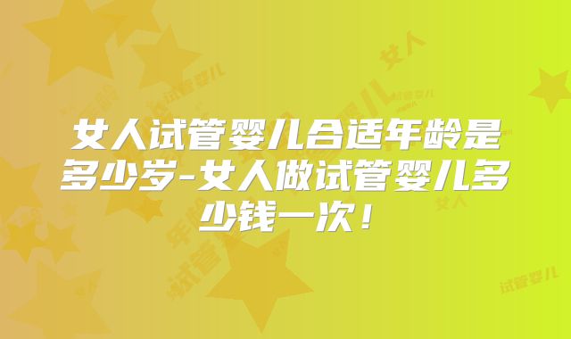 女人试管婴儿合适年龄是多少岁-女人做试管婴儿多少钱一次！