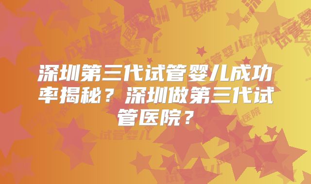 深圳第三代试管婴儿成功率揭秘？深圳做第三代试管医院？