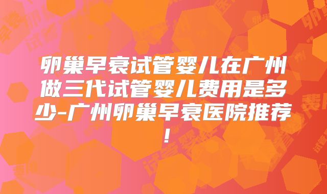 卵巢早衰试管婴儿在广州做三代试管婴儿费用是多少-广州卵巢早衰医院推荐！