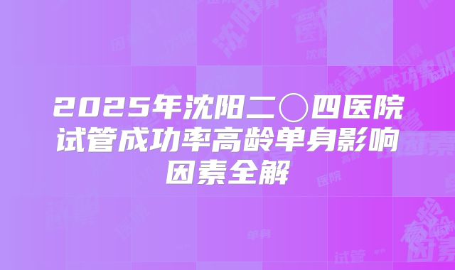 2025年沈阳二〇四医院试管成功率高龄单身影响因素全解