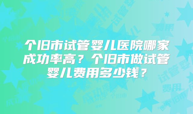 个旧市试管婴儿医院哪家成功率高？个旧市做试管婴儿费用多少钱？