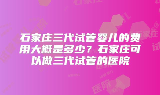 石家庄三代试管婴儿的费用大概是多少？石家庄可以做三代试管的医院