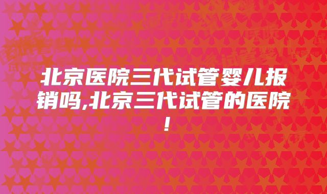 北京医院三代试管婴儿报销吗,北京三代试管的医院！