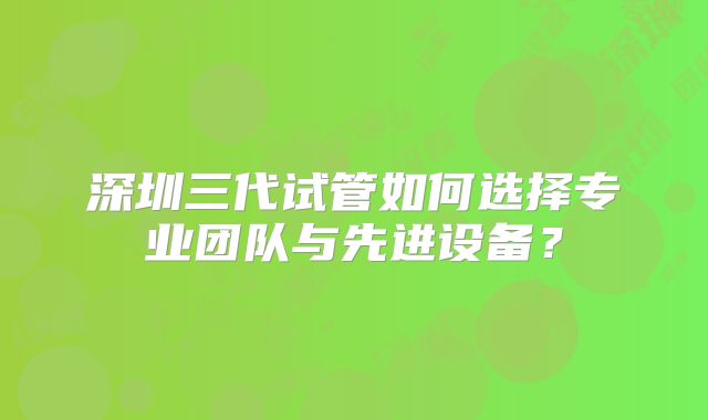 深圳三代试管如何选择专业团队与先进设备？