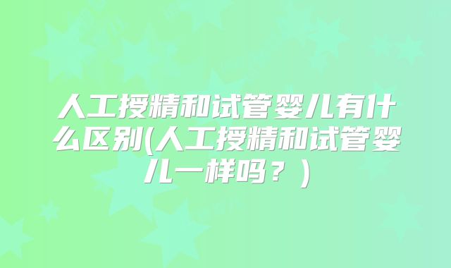 人工授精和试管婴儿有什么区别(人工授精和试管婴儿一样吗？)
