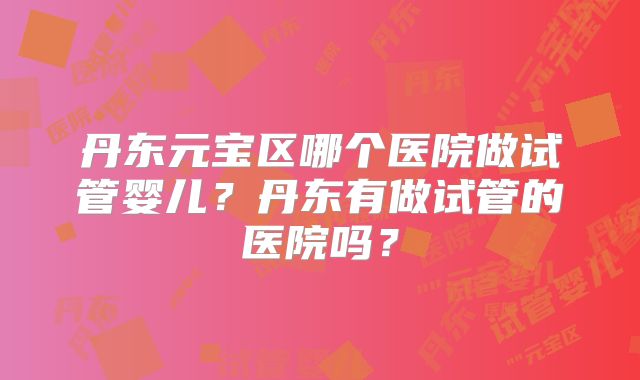 丹东元宝区哪个医院做试管婴儿？丹东有做试管的医院吗？