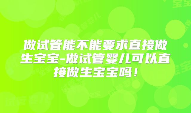 做试管能不能要求直接做生宝宝-做试管婴儿可以直接做生宝宝吗!