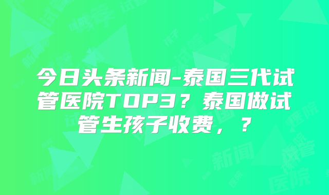 今日头条新闻-泰国三代试管医院TOP3?泰国做试管生孩子收费,?