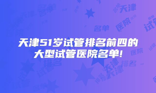 天津51岁试管排名前四的大型试管医院名单!